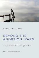 Beyond the Abortion Wars: A Way Forward for a New Generation - Charles C. Camosy - cover