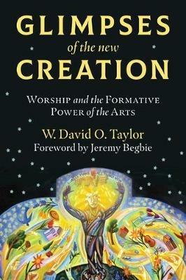 Glimpses of the New Creation: Worship and the Formative Power of the Arts - W. David O. Taylor - cover