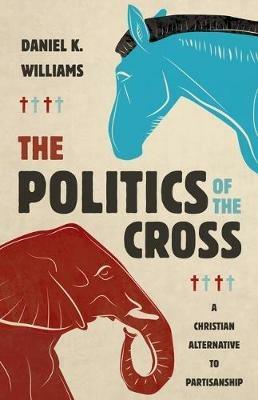 The Politics of the Cross: A Christian Alternative to Partisanship - Daniel K Williams - cover