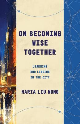 On Becoming Wise Together: Learning and Leading in the City - Maria Liu Wong - cover