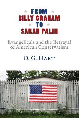 From Billy Graham to Sarah Palin: Evangelicals and the Betrayal of American Conservatism - D G Hart - cover