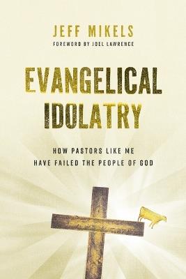Evangelical Idolatry: How Pastors Like Me Have Failed the People of God - Jeff Mikels - cover