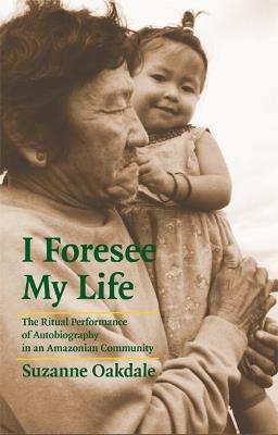I Foresee My Life: The Ritual Performance of Autobiography in an Amazonian Community - Suzanne Oakdale - cover