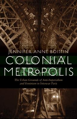 Colonial Metropolis: The Urban Grounds of Anti-Imperialism and Feminism in Interwar Paris - Jennifer Anne Boittin - cover