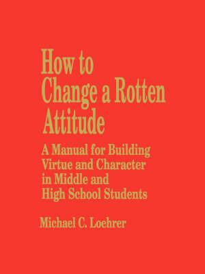 How to Change a Rotten Attitude: A Manual for Building Virtue and Character in Middle and High School Students - M. Loehrer - cover