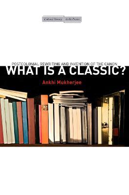 What Is a Classic?: Postcolonial Rewriting and Invention of the Canon - Ankhi Mukherjee - cover