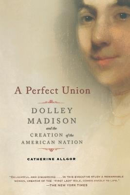 A Perfect Union: Dolley Madison and the Creation of the American Nation - Catherine Allgor - cover