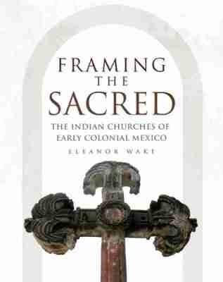 Framing the Sacred: The Indian Churches of Early Colonial Mexico - Eleanor Wake - cover