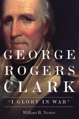 George Rogers Clark: I Glory in War - William R. Nester - cover
