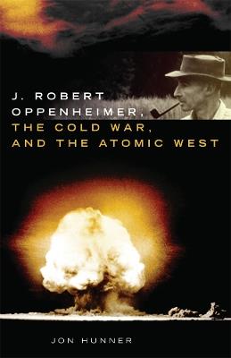 J. Robert Oppenheimer, the Cold War, and the Atomic West - Jon Hunner - cover