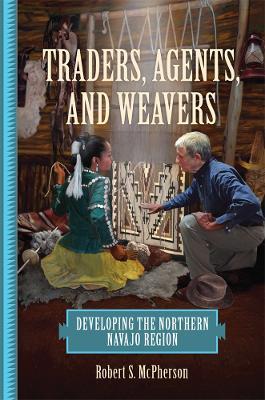Traders, Agents, and Weavers: Developing the Northern Navajo Region - Robert S. McPherson - cover