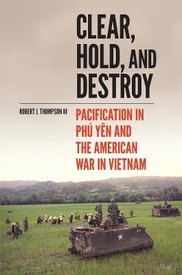 Clear, Hold, and Destroy: Pacification in Phú Yên and the American War in Vietnam - Robert J. Thompson - cover