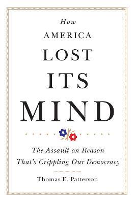 How America Lost Its Mind: The Assault on Reason That's Crippling Our Democracy - Thomas E. Patterson - cover