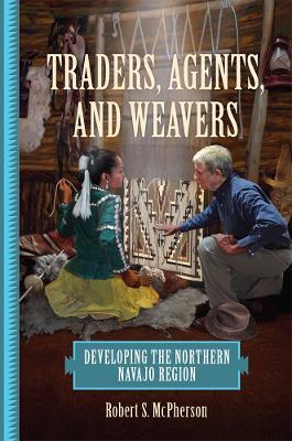 Traders, Agents, and Weavers: Developing the Northern Navajo Region - Robert S. McPherson - cover