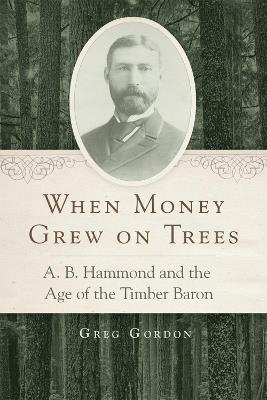 When Money Grew on Trees: A. B. Hammond and the Age of the Timber Baron - Greg Gordon - cover