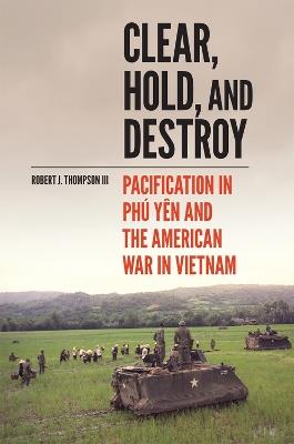 Clear, Hold, and Destroy: Pacification in Phu Yen and the American War in Vietnam - Robert J. Thompson - cover