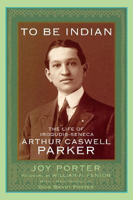 To Be Indian: The Life of Iroquois-Seneca Arthur Caswell Parker - Joy Porter,William N. Fenton - cover