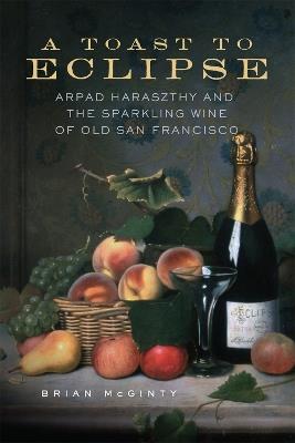 A Toast to Eclipse: Arpad Haraszthy and the Sparkling Wine of Old San Francisco - Brian McGinty - cover
