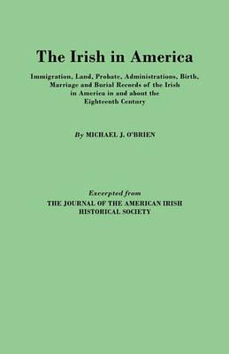 The Irish in America. Immigration, Land, Probate, Administrations, Birth, Marriage and Burial Records of the Irish in America in and About the Eighteenth Century. Excerpted from The Journal of the American Irish Historical Society - Michael J. O'Brien - cover