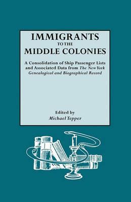 Immigrants to the Middle Colonies. A Consolidation of Ship Passenger Lists and Associated Data from The New York Genealogical and Biographical Record - Michael Tepper - cover