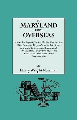 To Maryland from Overseas. A Complete Digest of the Jacobite Loyalists Sold into White Slavery in Maryland, and the British and Contintental Background of Approximately 1400 Maryland Settlers from 1634 to the Early Federal Period with Source Documentation - Harry Wright Newman - cover