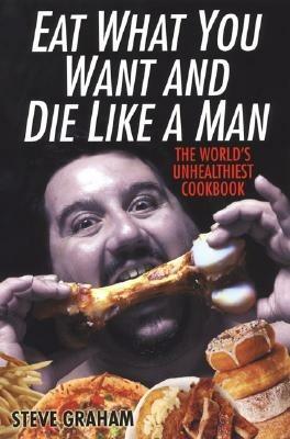 Eat What You Want And Die Like A Man: The World's Unhealthiest Cookbook - Steve Graham - cover