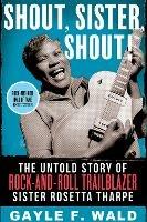 Shout, Sister, Shout!: The Untold Story of Rock-and-Roll Trailblazer Sister Rosetta Tharpe - Gayle F. Wald - cover