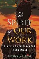 The Spirit of Our Work: Black Women Teachers (Re)member - Cynthia Dillard - cover