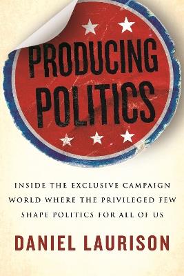 Producing Politics: Inside the Exclusive Campaign World Where the Privileged Few Shape Politics for All of Us - Daniel Laurison - cover