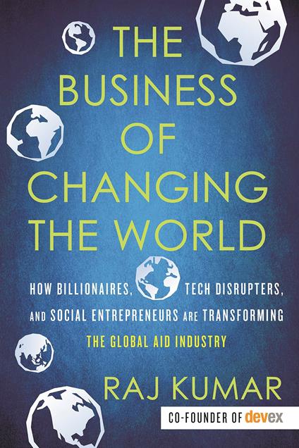 The Business of Changing the World: How Billionaires, Tech Disrupters, and Social Entrepreneurs Are Transforming the Global Aid Industry - Raj Kumar - cover