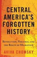 Central America's Forgotten History: Revolution, Violence, and the Roots of Migration - Aviva Chomsky - cover