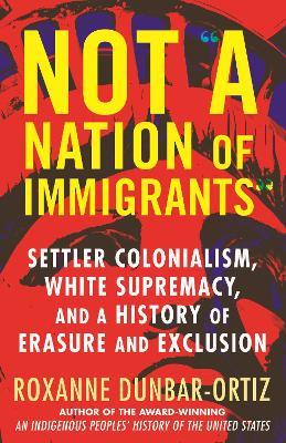 Not A Nation of Immigrants: Settler Colonialism, White Supremacy, and a History of Erasure and Exclusion - Roxanne Dunbar-Ortiz - cover