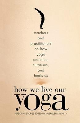 How We Live Our Yoga: Teachers and Practitioners on How Yoga Enriches, Surprises, and Heals Us: Person  al Stories - cover