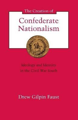 The Creation of Confederate Nationalism: Ideology and Identity in the Civil War South - Drew Gilpin Faust - cover