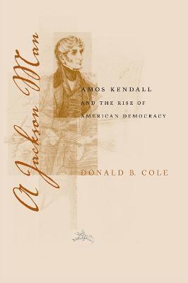 A Jackson Man: Amos Kendall and the Rise of American Democracy - Donald B. Cole - cover