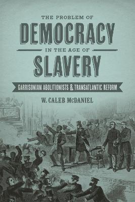 The Problem of Democracy in the Age of Slavery: Garrisonian Abolitionists and Transatlantic Reform - W. Caleb McDaniel - cover