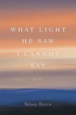 What Light He Saw I Cannot Say: Poems - Sidney Burris - cover