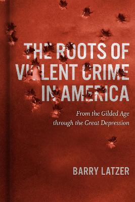 The Roots of Violent Crime in America: From the Gilded Age through the Great Depression - Barry Latzer - cover