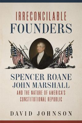 Irreconcilable Founders: Spencer Roane, John Marshall, and the Nature of America's Constitutional Republic - David Johnson - cover