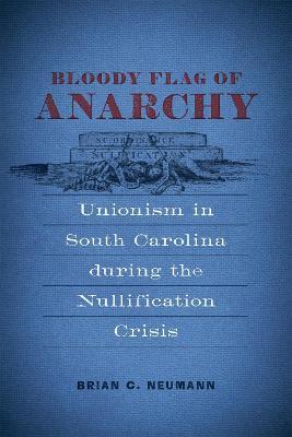Bloody Flag of Anarchy: Unionism in South Carolina During the Nullification Crisis - Brian C. Neumann - cover