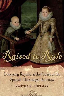 Raised to Rule: Educating Royalty at the Court of the Spanish Habsburgs, 1601-1634 - Martha K. Hoffman - cover