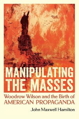 Manipulating the Masses: Woodrow Wilson and the Birth of American Propaganda - John Maxwell Hamilton - cover