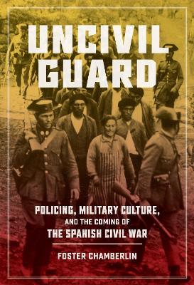 Uncivil Guard: Policing, Military Culture, and the Coming of the Spanish Civil War - Foster Chamberlin - cover