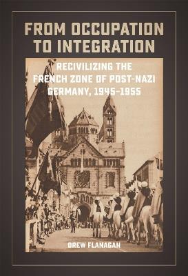 From Occupation to Integration: Recivilizing the French Zone of Post-Nazi Germany, 1945-1955 - Drew Flanagan - cover