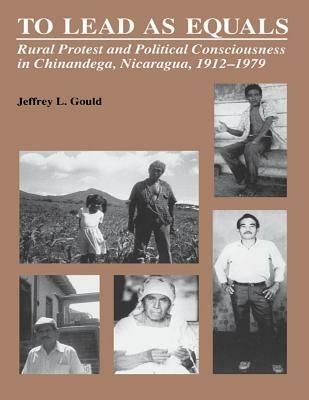 To Lead As Equals: Rural Protest and Political Consciousness in Chinandega, Nicaragua, 1912-1979 - Jeffrey L. Gould - cover