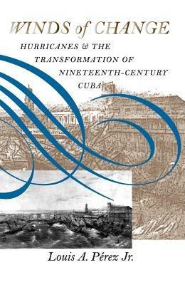 Winds of Change: Hurricanes and the Transformation of Nineteenth-Century Cuba - Louis A. Perez Jr. - cover