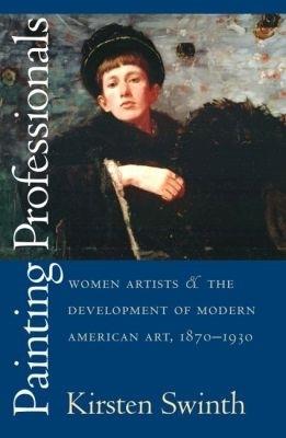 Painting Professionals: Women Artists and the Development of Modern American Art, 1870-1930 - Kirsten Swinth - cover