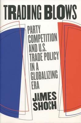 Trading Blows: Party Competition and U.S. Trade Policy in a Globalizing Era - James Shoch - cover