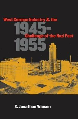 West German Industry and the Challenge of the Nazi Past, 1945-1955 - S. Jonathan Wiesen - cover