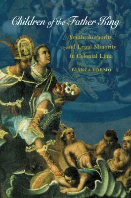 Children of the Father King: Youth, Authority, and Legal Minority in Colonial Lima - Bianca Premo - cover